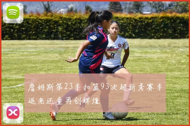 詹姆斯第23季扣篮93次超新秀赛季返老还童再创辉煌
