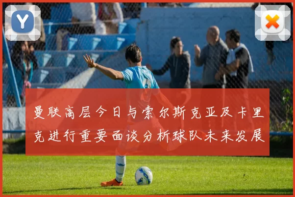 曼联高层今日与索尔斯克亚及卡里克进行重要面谈分析球队未来发展方向