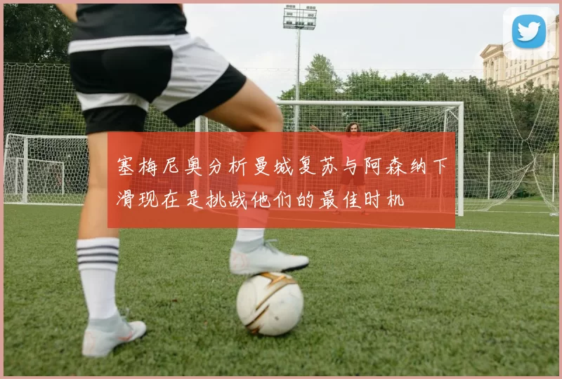 塞梅尼奥分析曼城复苏与阿森纳下滑现在是挑战他们的最佳时机