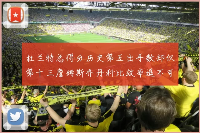 杜兰特总得分历史第五出手数却仅第十三詹姆斯乔丹科比效率遥不可及