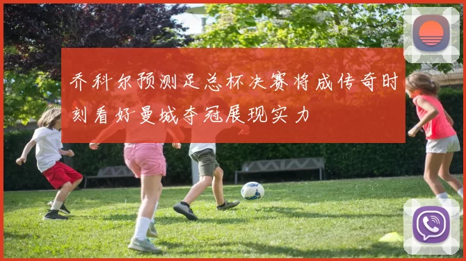乔科尔预测足总杯决赛将成传奇时刻看好曼城夺冠展现实力