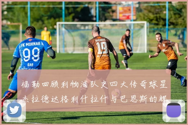 福勒回顾利物浦队史四大传奇球星杰拉德达格利什拉什与巴恩斯的辉煌成就