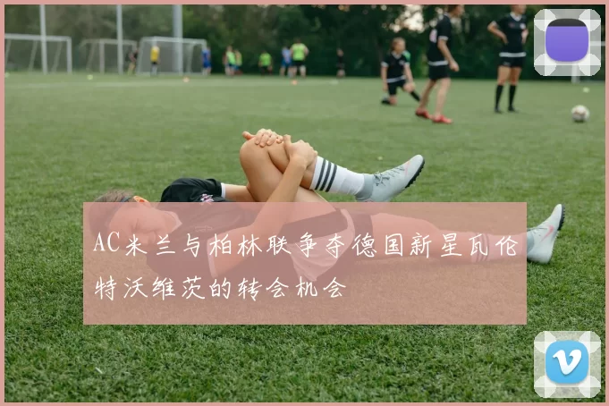 AC米兰与柏林联争夺德国新星瓦伦特沃维茨的转会机会