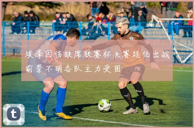 埃泽因伤缺席联赛杯决赛廷伯出战前景不明各队主力受困