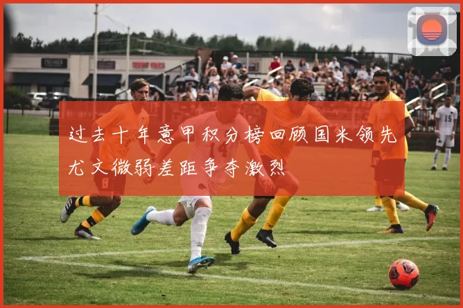 过去十年意甲积分榜回顾国米领先尤文微弱差距争夺激烈