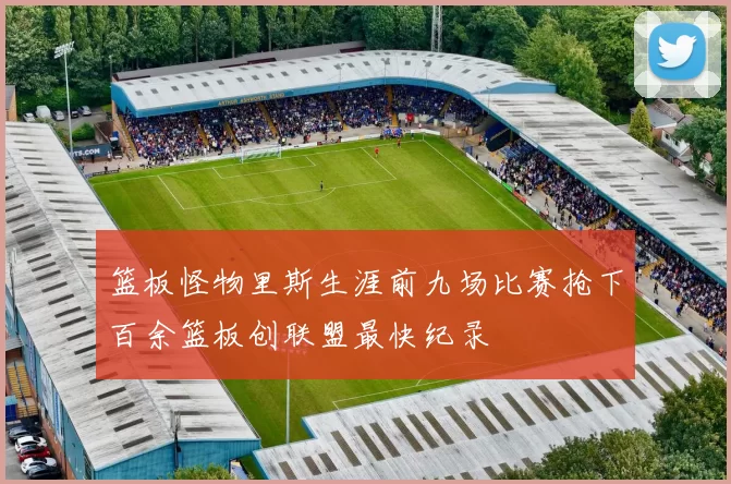 篮板怪物里斯生涯前九场比赛抢下百余篮板创联盟最快纪录