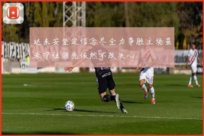 达米安坚定信念尽全力争胜主场虽未守住领先依然不改决心