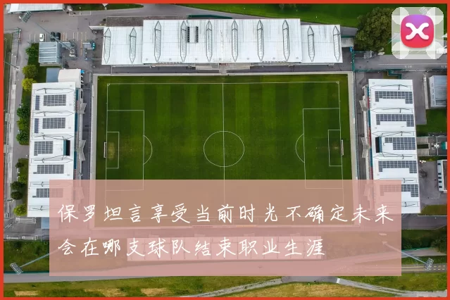 保罗坦言享受当前时光不确定未来会在哪支球队结束职业生涯