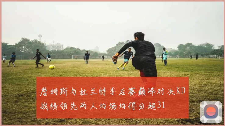 詹姆斯与杜兰特季后赛巅峰对决KD战绩领先两人均场均得分超31
