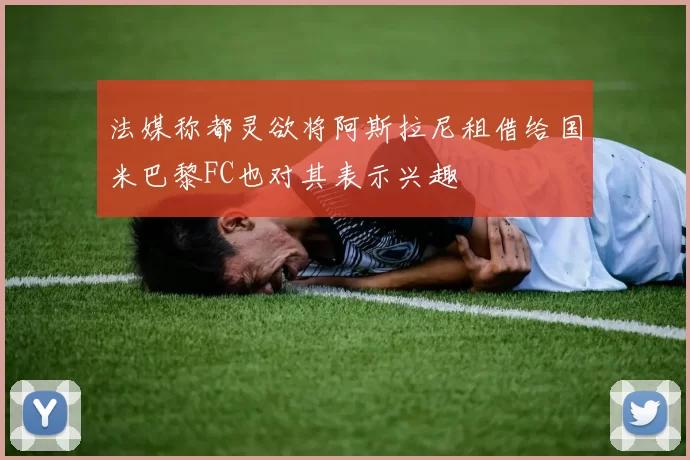法媒称都灵欲将阿斯拉尼租借给国米巴黎FC也对其表示兴趣