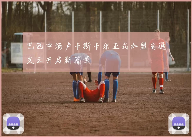 巴西中场卢卡斯卡尔正式加盟南通支云开启新篇章